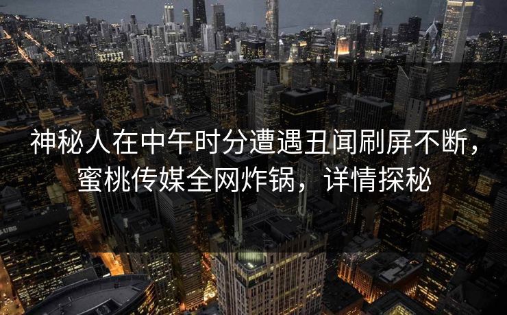 神秘人在中午时分遭遇丑闻刷屏不断，蜜桃传媒全网炸锅，详情探秘