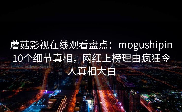 蘑菇影视在线观看盘点：mogushipin10个细节真相，网红上榜理由疯狂令人真相大白