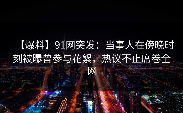【爆料】91网突发：当事人在傍晚时刻被曝曾参与花絮，热议不止席卷全网