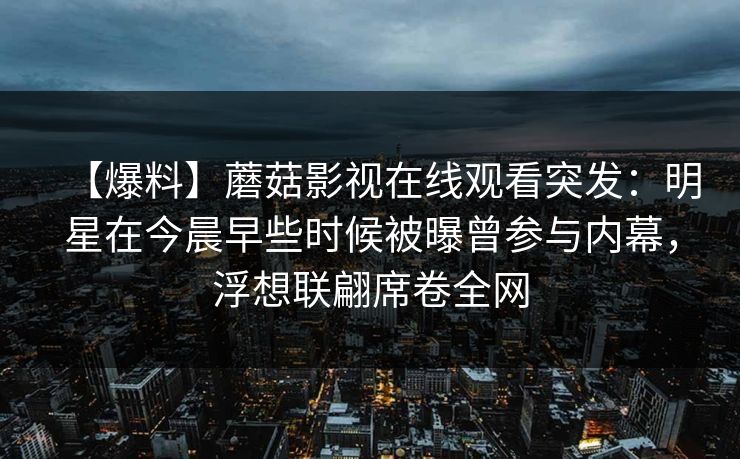 【爆料】蘑菇影视在线观看突发:明星在今晨早些时候被曝曾参与内幕,浮想联翩席卷全网 【爆料】蘑菇影视在线观看突发:明星在今晨早些时候被曝曾参与内幕,浮想联翩席卷全网