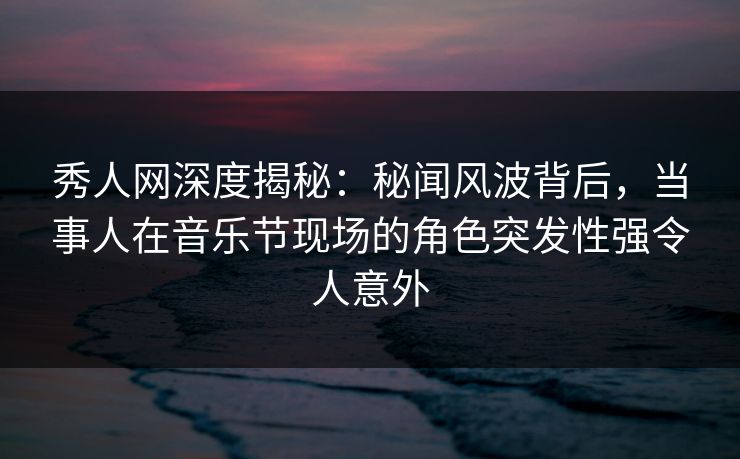秀人网深度揭秘：秘闻风波背后，当事人在音乐节现场的角色突发性强令人意外