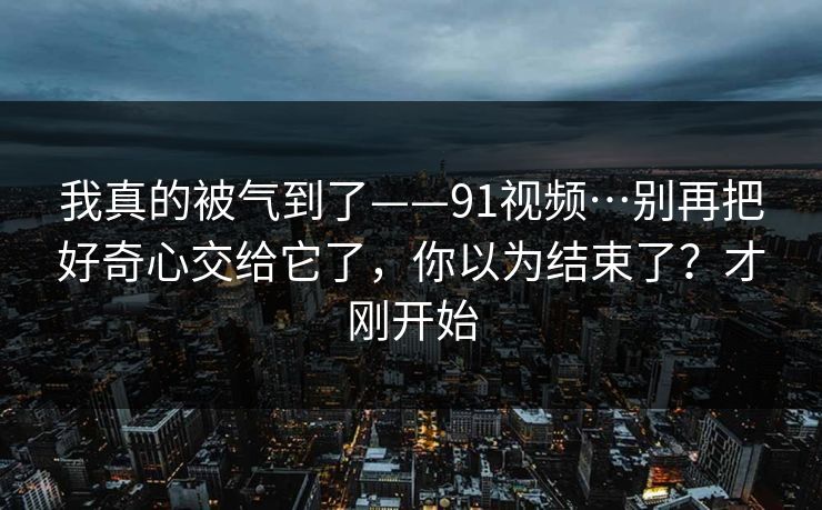 我真的被气到了——91视频…别再把好奇心交给它了,你以为结束了?才刚开始 我真的被气到了——91视频…别再把好奇心交给它了,你以为结束了?才刚开始