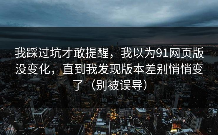 我踩过坑才敢提醒，我以为91网页版没变化，直到我发现版本差别悄悄变了（别被误导）