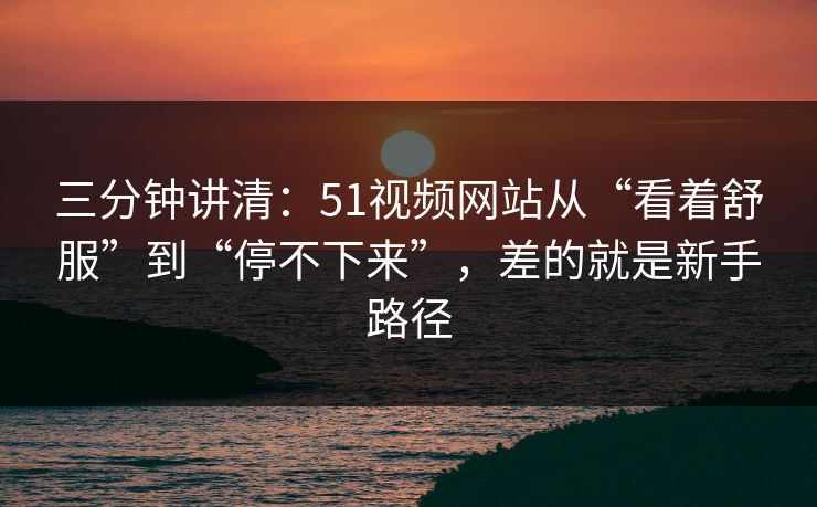 三分钟讲清:51视频网站从“看着舒服”到“停不下来”,差的就是新手路径 三分钟讲清:51视频网站从“看着舒服”到“停不下来”,差的就是新手路径