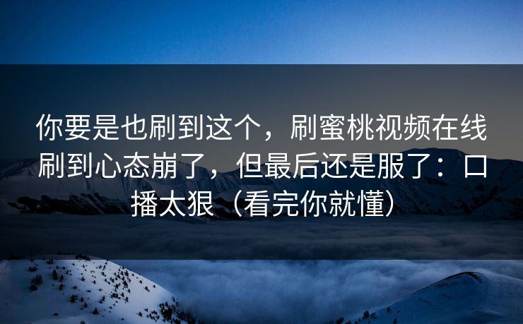你要是也刷到这个，刷蜜桃视频在线刷到心态崩了，但最后还是服了：口播太狠（看完你就懂）
