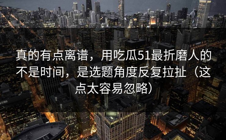 真的有点离谱，用吃瓜51最折磨人的不是时间，是选题角度反复拉扯（这点太容易忽略）