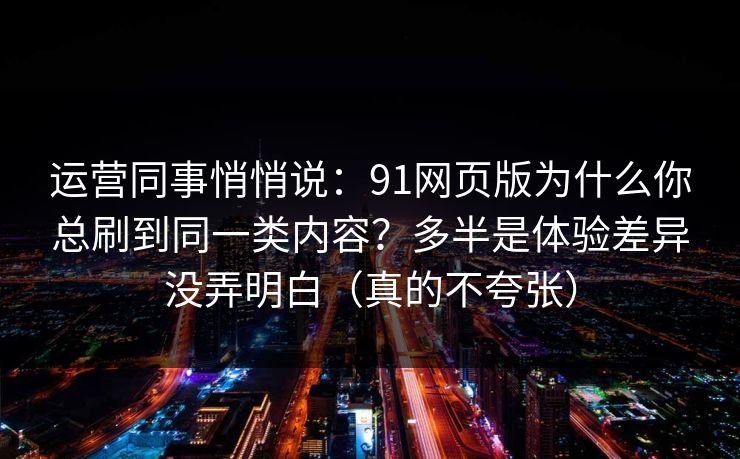运营同事悄悄说：91网页版为什么你总刷到同一类内容？多半是体验差异没弄明白（真的不夸张）