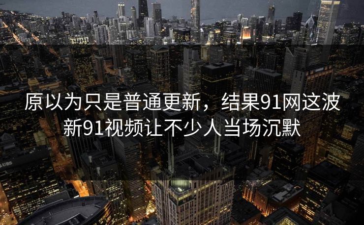 原以为只是普通更新，结果91网这波新91视频让不少人当场沉默