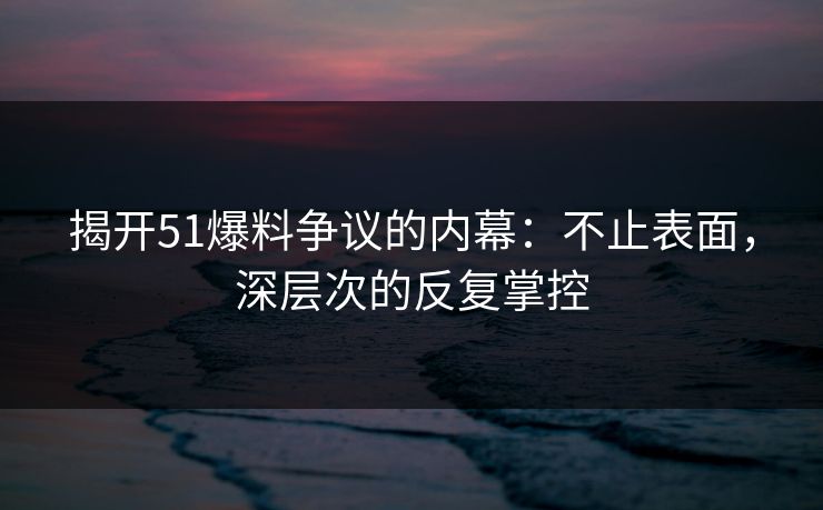 揭开51爆料争议的内幕：不止表面，深层次的反复掌控