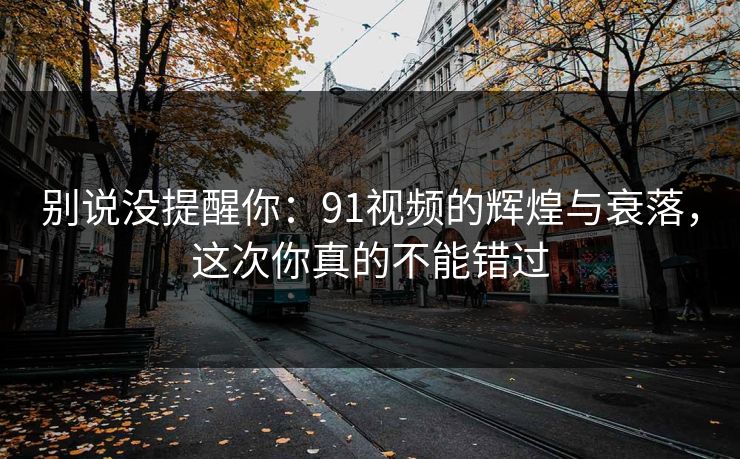 别说没提醒你：91视频的辉煌与衰落，这次你真的不能错过