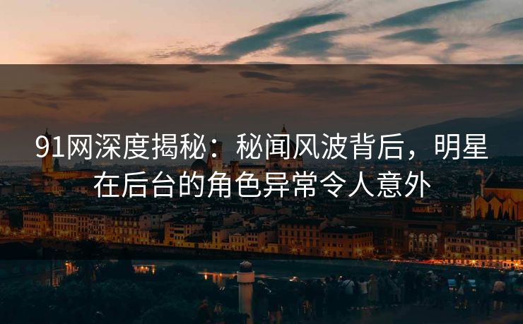 91网深度揭秘：秘闻风波背后，明星在后台的角色异常令人意外
