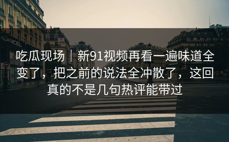 吃瓜现场｜新91视频再看一遍味道全变了，把之前的说法全冲散了，这回真的不是几句热评能带过
